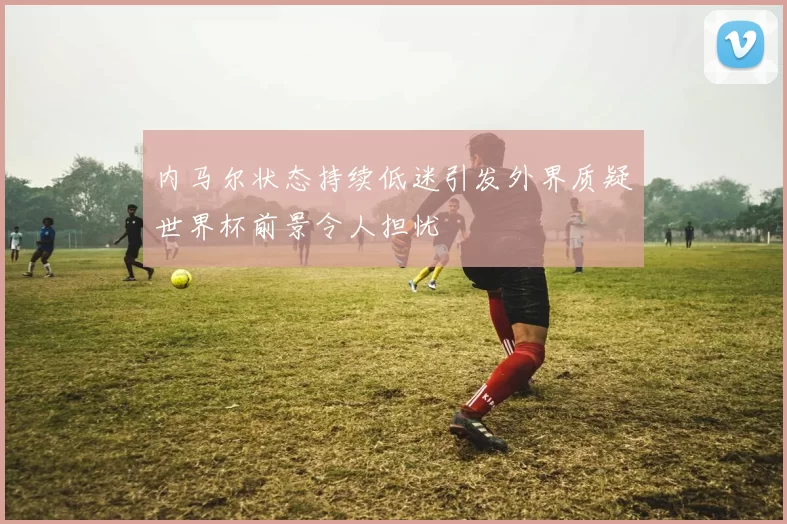 内马尔状态持续低迷引发外界质疑世界杯前景令人担忧