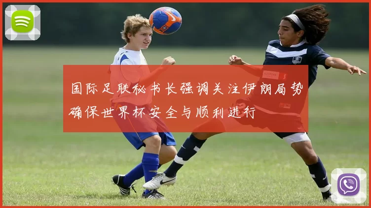 国际足联秘书长强调关注伊朗局势确保世界杯安全与顺利进行