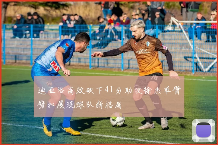 迪亚洛高效砍下41分助攻徐杰单臂劈扣展现球队新格局