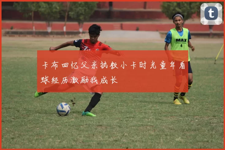卡布回忆父亲执教小卡时光童年看球经历激励我成长