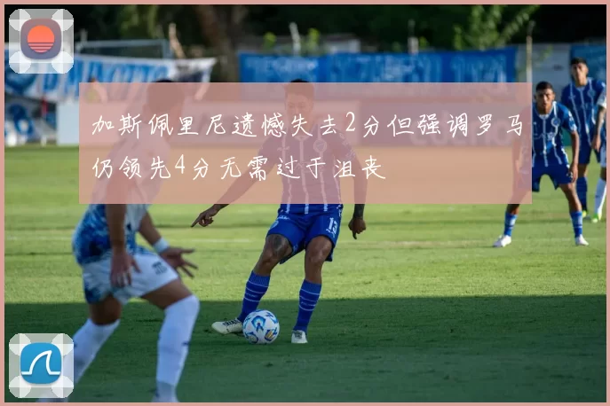 加斯佩里尼遗憾失去2分但强调罗马仍领先4分无需过于沮丧