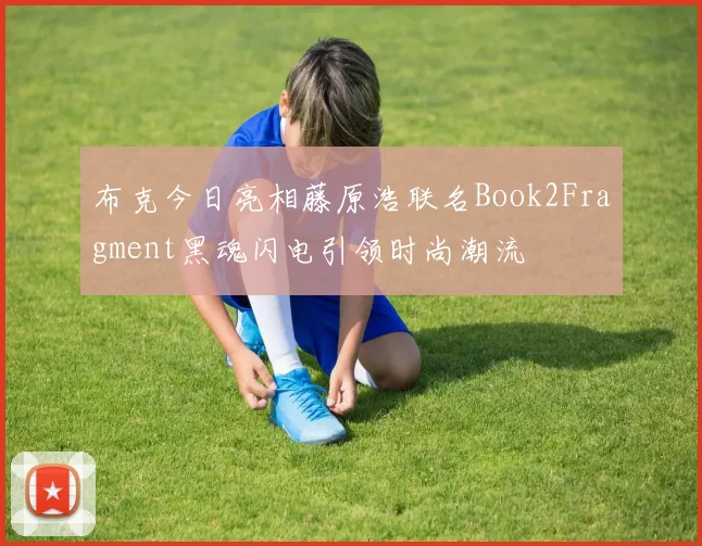 布克今日亮相藤原浩联名Book2Fragment黑魂闪电引领时尚潮流