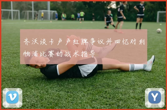 齐沃谈卡卢卢红牌争议并回忆对利物浦比赛的战术指导