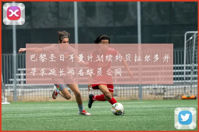 巴黎圣日耳曼计划续约贝拉尔多并寻求延长两名球员合同