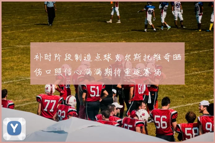 补时阶段制造点球克尔斯托维奇晒伤口照信心满满期待重返赛场