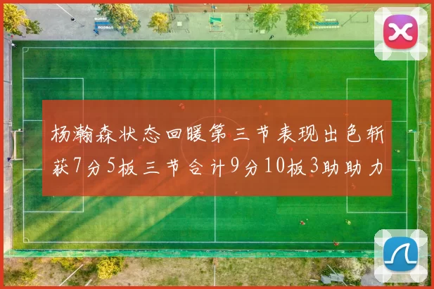 杨瀚森状态回暖第三节表现出色斩获7分5板三节合计9分10板3助助力球队反击