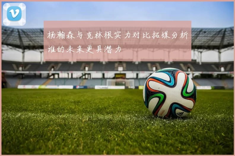 杨瀚森与克林根实力对比拓媒分析谁的未来更具潜力