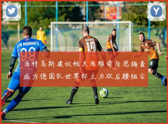马特乌斯建议帕夫洛维奇与恩梅查成为德国队世界杯主力双后腰组合