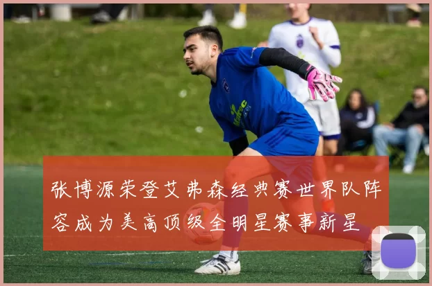 张博源荣登艾弗森经典赛世界队阵容成为美高顶级全明星赛事新星