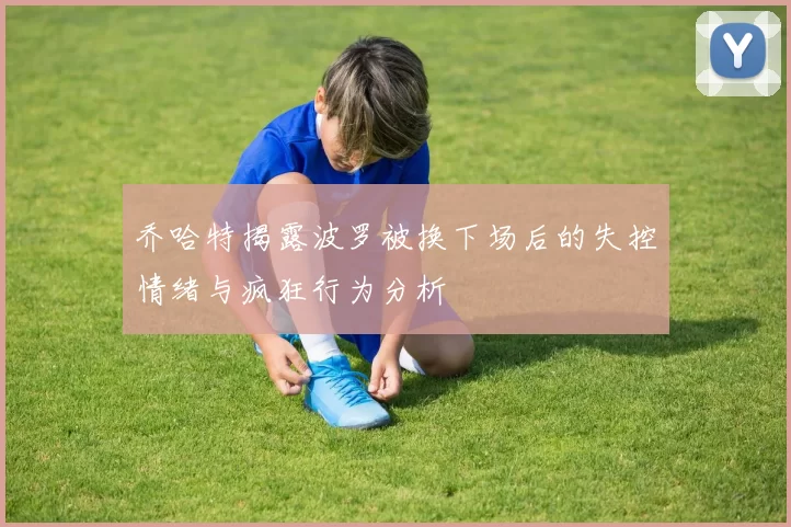 乔哈特揭露波罗被换下场后的失控情绪与疯狂行为分析