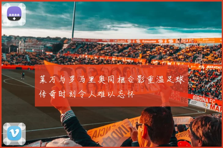 莱万与罗马里奥同框合影重温足球传奇时刻令人难以忘怀