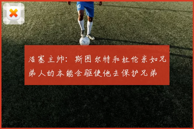 活塞主帅：斯图尔特和杜伦亲如兄弟人的本能会驱使他去保护兄弟