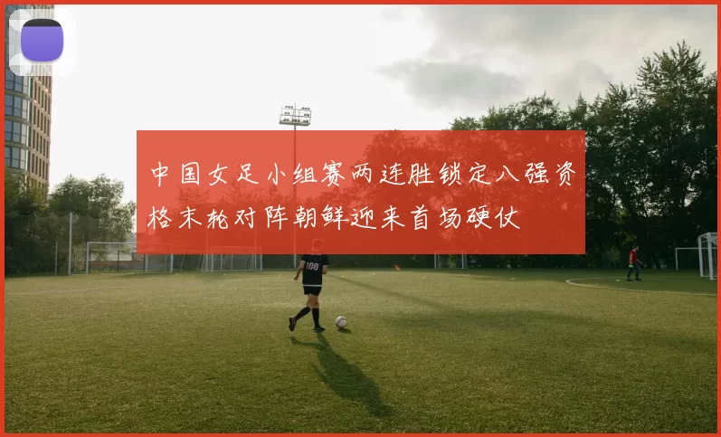 中国女足小组赛两连胜锁定八强资格末轮对阵朝鲜迎来首场硬仗