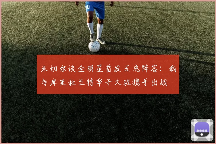米切尔谈全明星首发五虎阵容：我与库里杜兰特华子文班携手出战