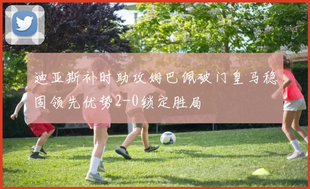 迪亚斯补时助攻姆巴佩破门皇马稳固领先优势2-0锁定胜局