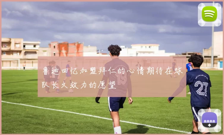 鲁迪回忆加盟拜仁的心情期待在球队长久效力的愿望