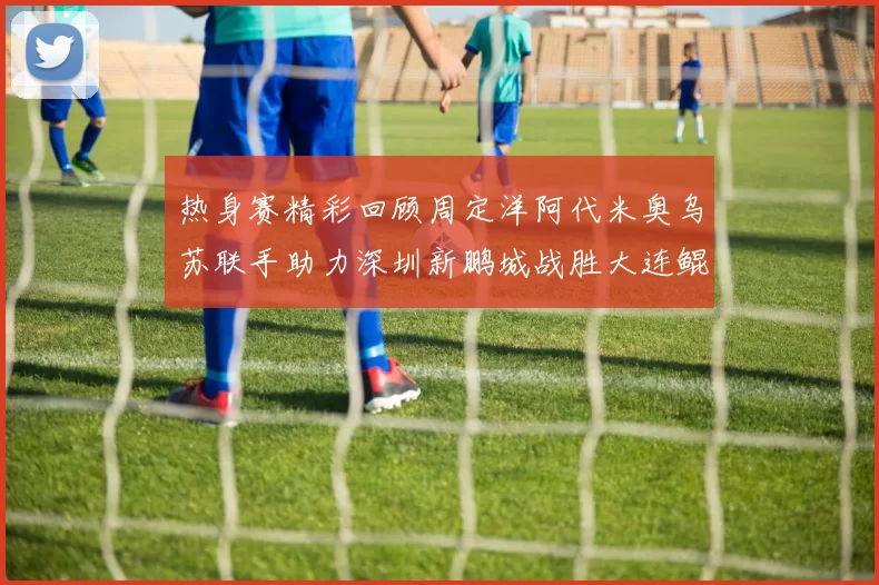 热身赛精彩回顾周定洋阿代米奥乌苏联手助力深圳新鹏城战胜大连鲲城