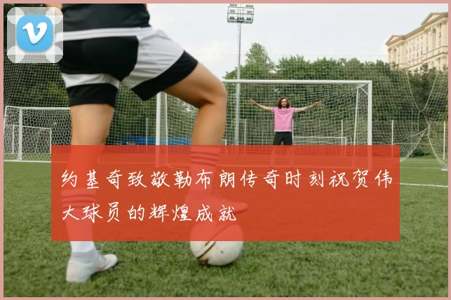 约基奇致敬勒布朗传奇时刻祝贺伟大球员的辉煌成就