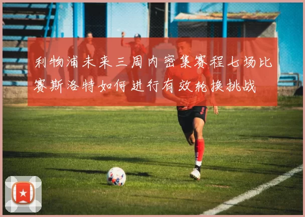 利物浦未来三周内密集赛程七场比赛斯洛特如何进行有效轮换挑战