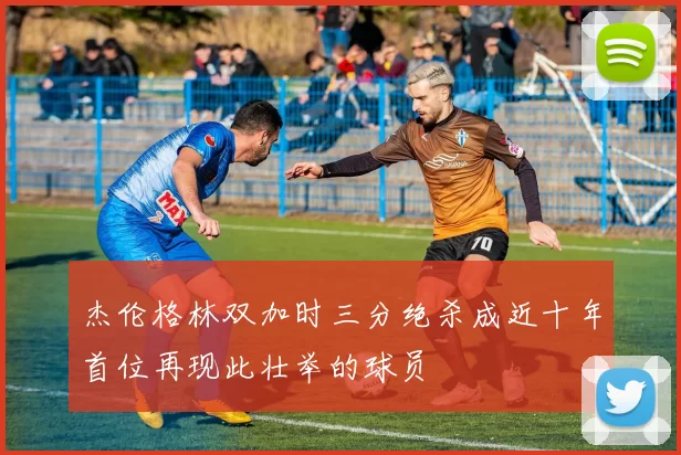 杰伦格林双加时三分绝杀成近十年首位再现此壮举的球员